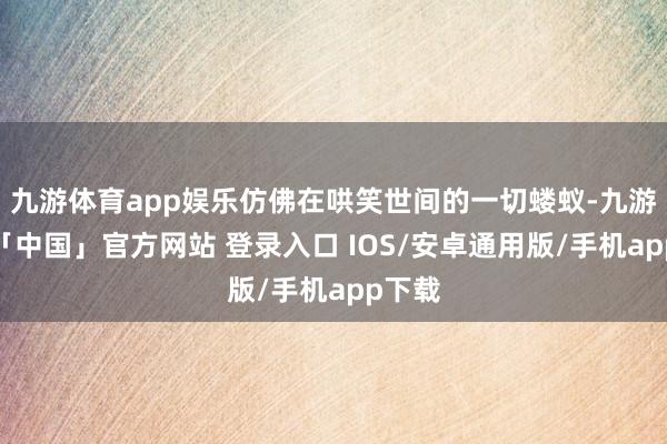 九游体育app娱乐仿佛在哄笑世间的一切蝼蚁-九游体育「中国」官方网站 登录入口 IOS/安卓通用版/手机app下载