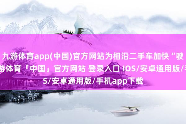 九游体育app(中国)官方网站为相沿二手车加快“驶”出洋门-九游体育「中国」官方网站 登录入口 IOS/安卓通用版/手机app下载