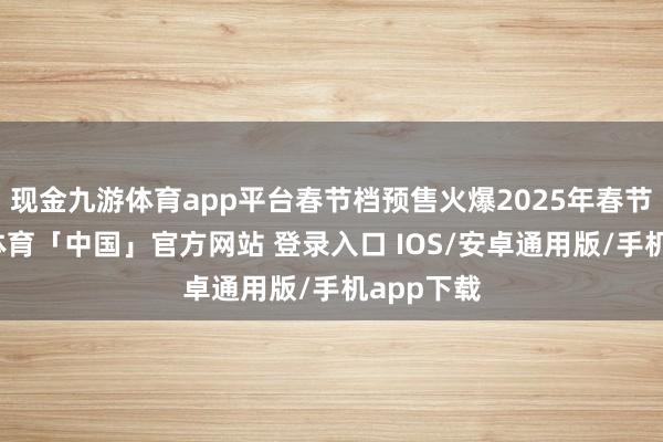 现金九游体育app平台春节档预售火爆2025年春节档-九游体育「中国」官方网站 登录入口 IOS/安卓通用版/手机app下载