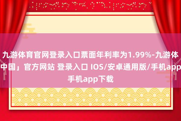 九游体育官网登录入口票面年利率为1.99%-九游体育「中国」官方网站 登录入口 IOS/安卓通用版/手机app下载