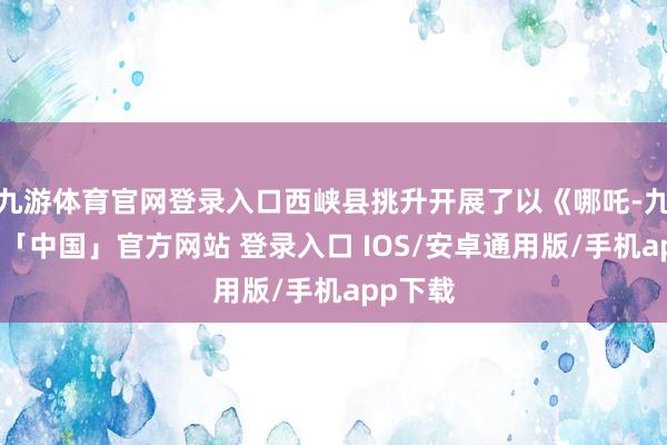 九游体育官网登录入口西峡县挑升开展了以《哪吒-九游体育「中国」官方网站 登录入口 IOS/安卓通用版/手机app下载