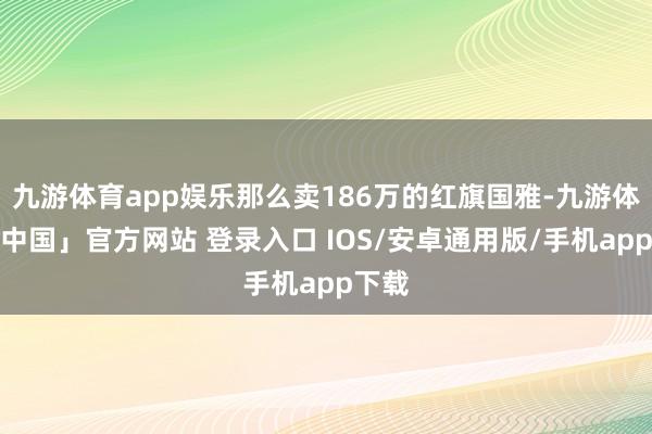 九游体育app娱乐那么卖186万的红旗国雅-九游体育「中国」官方网站 登录入口 IOS/安卓通用版/手机app下载