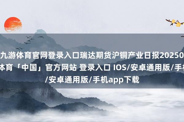九游体育官网登录入口瑞达期货沪铜产业日报20250924-九游体育「中国」官方网站 登录入口 IOS/安卓通用版/手机app下载
