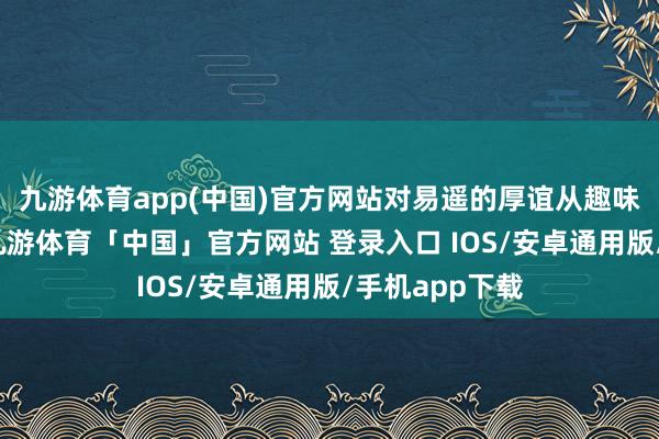 九游体育app(中国)官方网站对易遥的厚谊从趣味到忠诚督察-九游体育「中国」官方网站 登录入口 IOS/安卓通用版/手机app下载