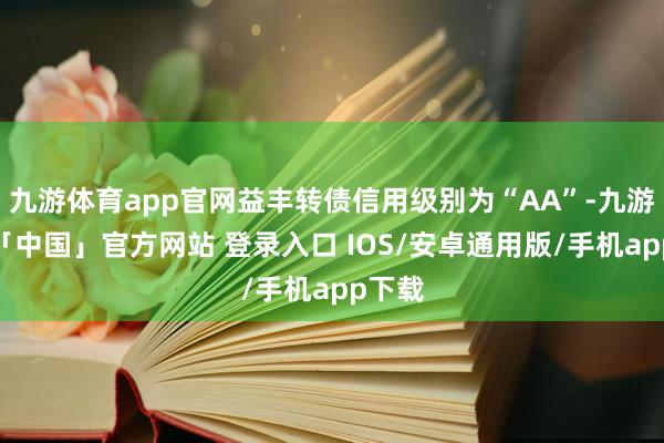九游体育app官网益丰转债信用级别为“AA”-九游体育「中国」官方网站 登录入口 IOS/安卓通用版/手机app下载