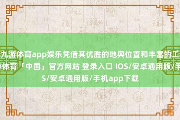 九游体育app娱乐凭借其优胜的地舆位置和丰富的工程资源-九游体育「中国」官方网站 登录入口 IOS/安卓通用版/手机app下载