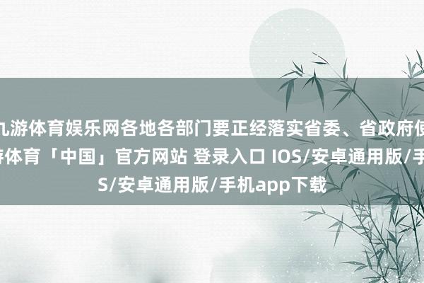 九游体育娱乐网各地各部门要正经落实省委、省政府使命部署-九游体育「中国」官方网站 登录入口 IOS/安卓通用版/手机app下载