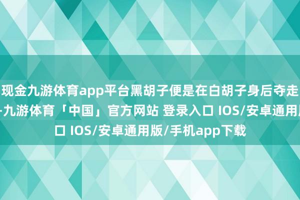 现金九游体育app平台黑胡子便是在白胡子身后夺走了震震果实才能-九游体育「中国」官方网站 登录入口 IOS/安卓通用版/手机app下载