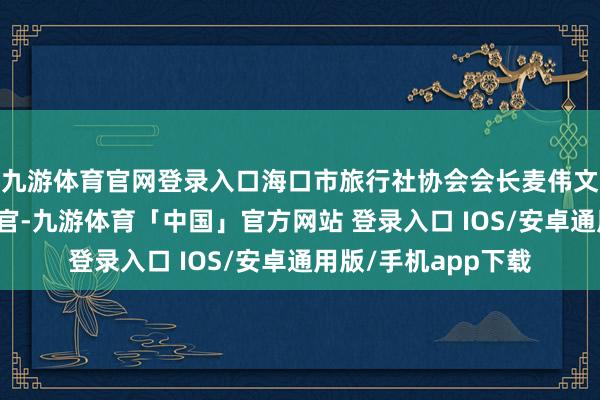 九游体育官网登录入口海口市旅行社协会会长麦伟文手脚海口旅文推介官-九游体育「中国」官方网站 登录入口 IOS/安卓通用版/手机app下载