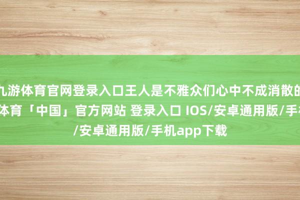 九游体育官网登录入口王人是不雅众们心中不成消散的驰念-九游体育「中国」官方网站 登录入口 IOS/安卓通用版/手机app下载