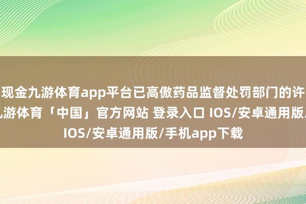 现金九游体育app平台已高傲药品监督处罚部门的许可出产要求-九游体育「中国」官方网站 登录入口 IOS/安卓通用版/手机app下载