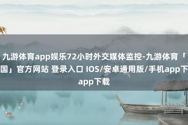 九游体育app娱乐72小时外交媒体监控-九游体育「中国」官方网站 登录入口 IOS/安卓通用版/手机app下载