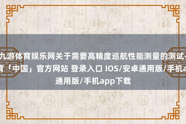 九游体育娱乐网关于需要高精度巡航性能测量的测试-九游体育「中国」官方网站 登录入口 IOS/安卓通用版/手机app下载
