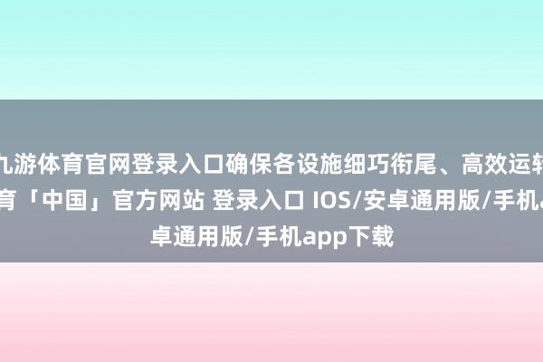 九游体育官网登录入口确保各设施细巧衔尾、高效运转-九游体育「中国」官方网站 登录入口 IOS/安卓通用版/手机app下载