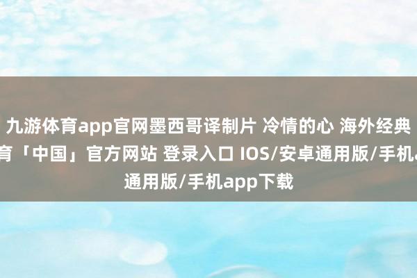 九游体育app官网墨西哥译制片 冷情的心 海外经典-九游体育「中国」官方网站 登录入口 IOS/安卓通用版/手机app下载