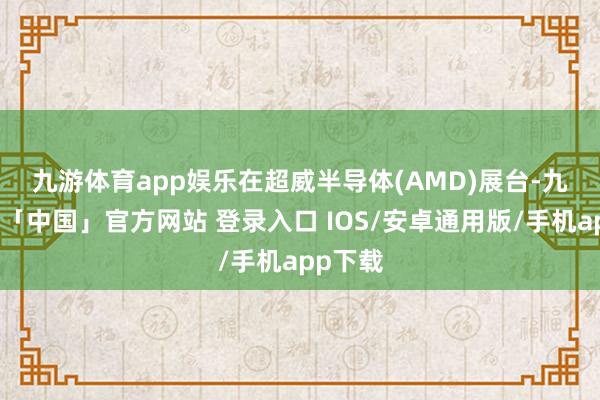 九游体育app娱乐 在超威半导体(AMD)展台-九游体育「中国」官方网站 登录入口 IOS/安卓通用版/手机app下载