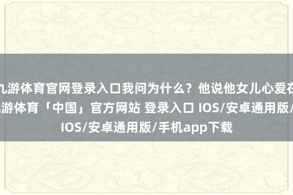 九游体育官网登录入口我问为什么?他说他女儿心爱在B站看视频-九游体育「中国」官方网站 登录入口 IOS/安卓通用版/手机app下载