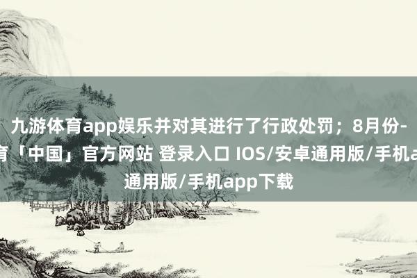 九游体育app娱乐并对其进行了行政处罚;8月份-九游体育「中国」官方网站 登录入口 IOS/安卓通用版/手机app下载