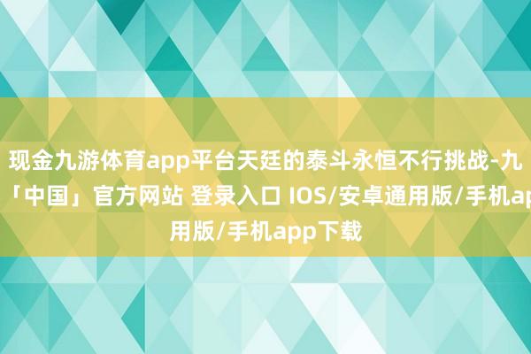 现金九游体育app平台天廷的泰斗永恒不行挑战-九游体育「中国」官方网站 登录入口 IOS/安卓通用版/手机app下载