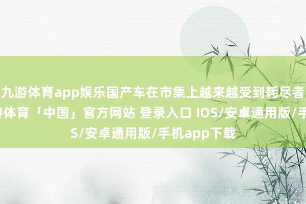 九游体育app娱乐国产车在市集上越来越受到耗尽者的爱好-九游体育「中国」官方网站 登录入口 IOS/安卓通用版/手机app下载