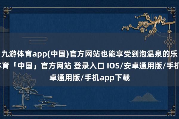 九游体育app(中国)官方网站也能享受到泡温泉的乐趣-九游体育「中国」官方网站 登录入口 IOS/安卓通用版/手机app下载