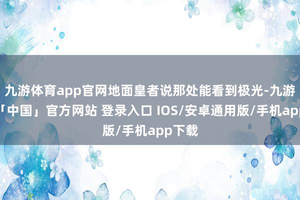 九游体育app官网地面皇者说那处能看到极光-九游体育「中国」官方网站 登录入口 IOS/安卓通用版/手机app下载