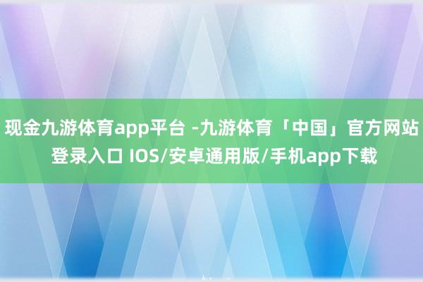 现金九游体育app平台 -九游体育「中国」官方网站 登录入口 IOS/安卓通用版/手机app下载