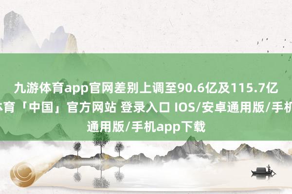 九游体育app官网差别上调至90.6亿及115.7亿元-九游体育「中国」官方网站 登录入口 IOS/安卓通用版/手机app下载