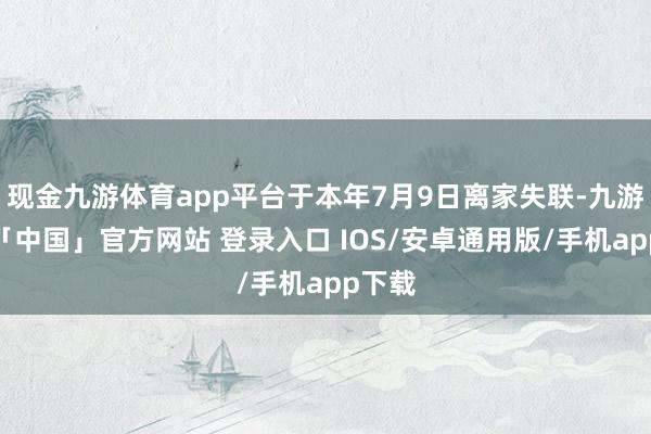 现金九游体育app平台于本年7月9日离家失联-九游体育「中国」官方网站 登录入口 IOS/安卓通用版/手机app下载
