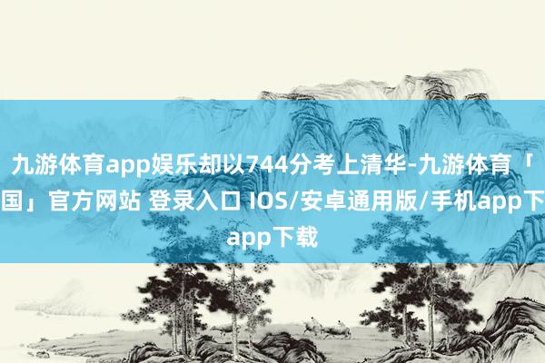 九游体育app娱乐却以744分考上清华-九游体育「中国」官方网站 登录入口 IOS/安卓通用版/手机app下载
