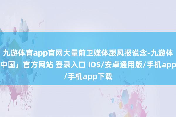 九游体育app官网大量前卫媒体跟风报说念-九游体育「中国」官方网站 登录入口 IOS/安卓通用版/手机app下载