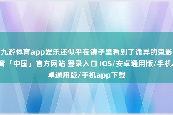 九游体育app娱乐还似乎在镜子里看到了诡异的鬼影-九游体育「中国」官方网站 登录入口 IOS/安卓通用版/手机app下载