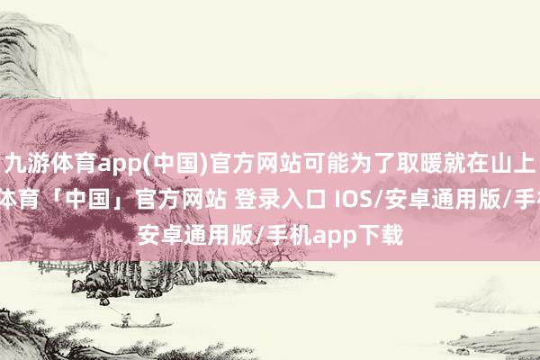 九游体育app(中国)官方网站可能为了取暖就在山上生火-九游体育「中国」官方网站 登录入口 IOS/安卓通用版/手机app下载