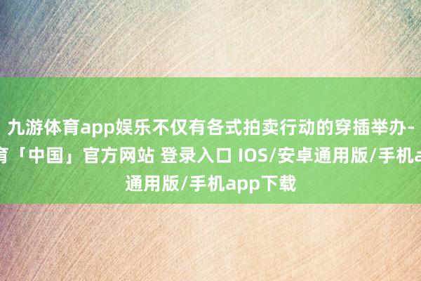 九游体育app娱乐不仅有各式拍卖行动的穿插举办-九游体育「中国」官方网站 登录入口 IOS/安卓通用版/手机app下载