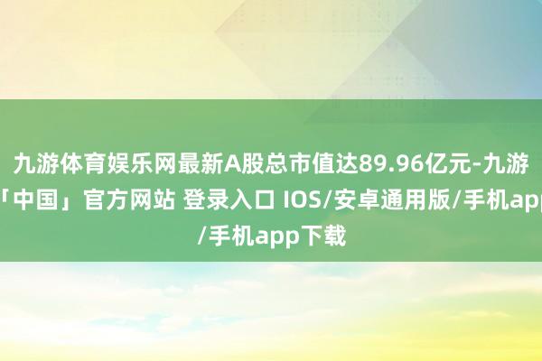 九游体育娱乐网最新A股总市值达89.96亿元-九游体育「中国」官方网站 登录入口 IOS/安卓通用版/手机app下载