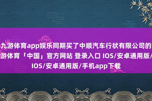 九游体育app娱乐同期买了中顺汽车行状有限公司的“统筹险”-九游体育「中国」官方网站 登录入口 IOS/安卓通用版/手机app下载