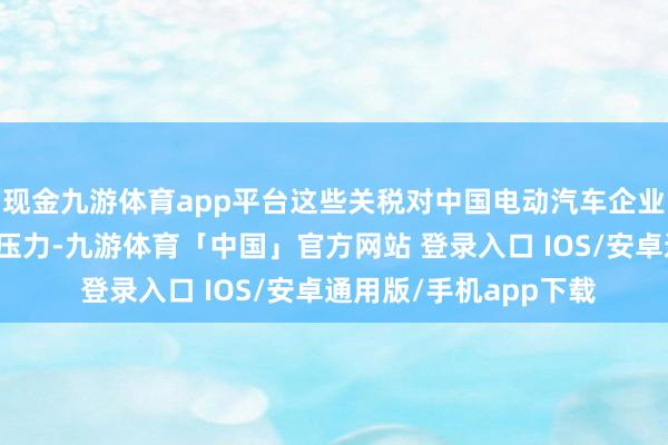现金九游体育app平台这些关税对中国电动汽车企业的出口形成了不小的压力-九游体育「中国」官方网站 登录入口 IOS/安卓通用版/手机app下载