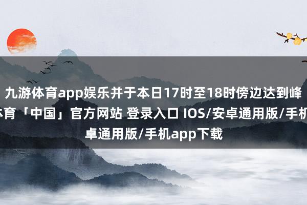 九游体育app娱乐并于本日17时至18时傍边达到峰值-九游体育「中国」官方网站 登录入口 IOS/安卓通用版/手机app下载