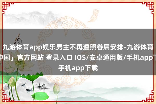 九游体育app娱乐男主不再遵照眷属安排-九游体育「中国」官方网站 登录入口 IOS/安卓通用版/手机app下载