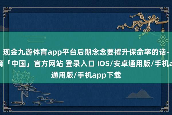 现金九游体育app平台后期念念要擢升保命率的话-九游体育「中国」官方网站 登录入口 IOS/安卓通用版/手机app下载