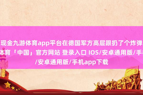 现金九游体育app平台在德国军方高层跟扔了个炸弹似的-九游体育「中国」官方网站 登录入口 IOS/安卓通用版/手机app下载