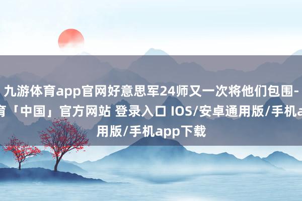 九游体育app官网好意思军24师又一次将他们包围-九游体育「中国」官方网站 登录入口 IOS/安卓通用版/手机app下载