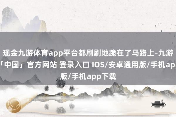 现金九游体育app平台都刷刷地跪在了马路上-九游体育「中国」官方网站 登录入口 IOS/安卓通用版/手机app下载