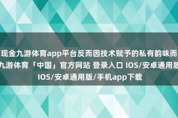 现金九游体育app平台反而因技术赋予的私有韵味而愈加迷东谈主-九游体育「中国」官方网站 登录入口 IOS/安卓通用版/手机app下载
