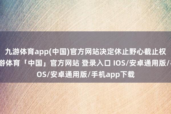 九游体育app(中国)官方网站决定休止野心截止权变更事项-九游体育「中国」官方网站 登录入口 IOS/安卓通用版/手机app下载