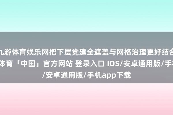 九游体育娱乐网把下层党建全遮盖与网格治理更好结合起来-九游体育「中国」官方网站 登录入口 IOS/安卓通用版/手机app下载
