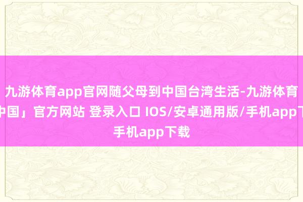 九游体育app官网随父母到中国台湾生活-九游体育「中国」官方网站 登录入口 IOS/安卓通用版/手机app下载