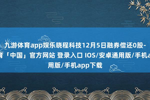 九游体育app娱乐晓程科技12月5日融券偿还0股-九游体育「中国」官方网站 登录入口 IOS/安卓通用版/手机app下载