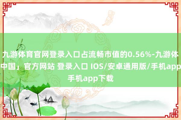 九游体育官网登录入口占流畅市值的0.56%-九游体育「中国」官方网站 登录入口 IOS/安卓通用版/手机app下载
