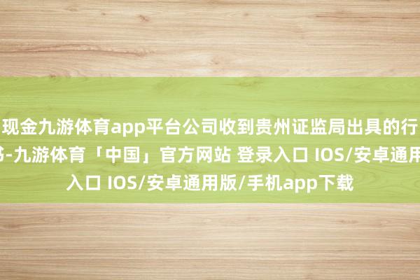 现金九游体育app平台公司收到贵州证监局出具的行政监管步调决定书-九游体育「中国」官方网站 登录入口 IOS/安卓通用版/手机app下载
